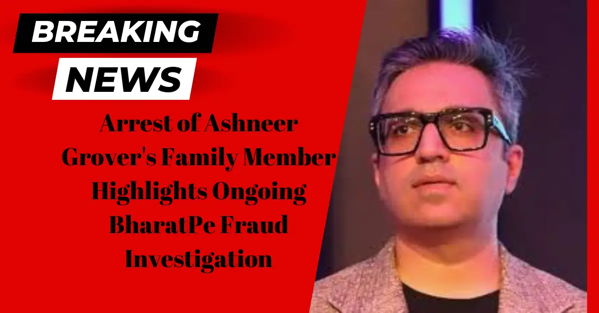 arrest-of-ashneer-grovers-family-member-highlights-ongoing-bharatpe-fraud-investigation